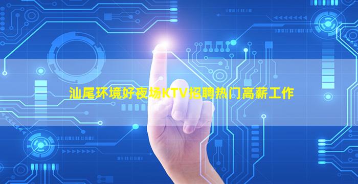 汕尾环境好夜场KTV招聘热门高薪工作